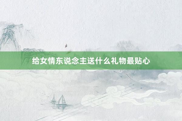 给女情东说念主送什么礼物最贴心
