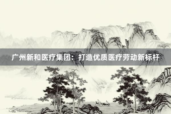 广州新和医疗集团：打造优质医疗劳动新标杆