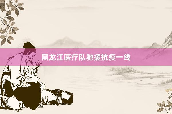 黑龙江医疗队驰援抗疫一线